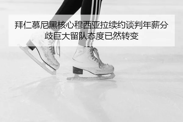 拜仁慕尼黑核心穆西亚拉续约谈判年薪分歧巨大留队态度已然转变