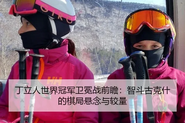 丁立人世界冠军卫冕战前瞻：智斗古克什的棋局悬念与较量 - kaiyun